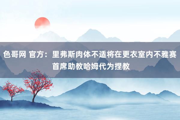 色哥网 官方：里弗斯肉体不适将在更衣室内不雅赛 首席助教哈姆代为捏教