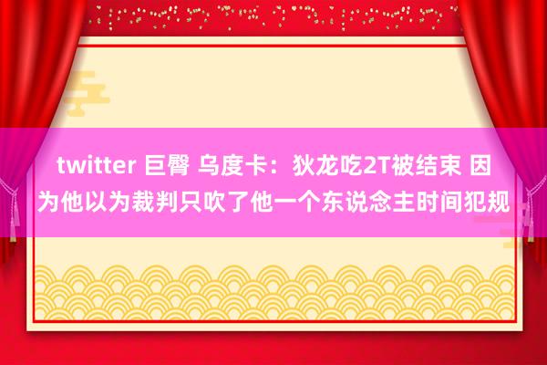 twitter 巨臀 乌度卡：狄龙吃2T被结束 因为他以为裁判只吹了他一个东说念主时间犯规