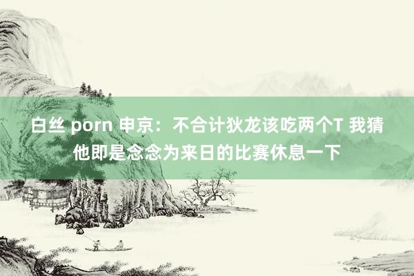 白丝 porn 申京：不合计狄龙该吃两个T 我猜他即是念念为来日的比赛休息一下