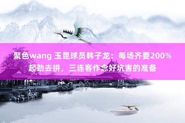 聚色wang 玉昆球员韩子龙：每场齐要200%起劲去拼，三连客作念好坑害的准备