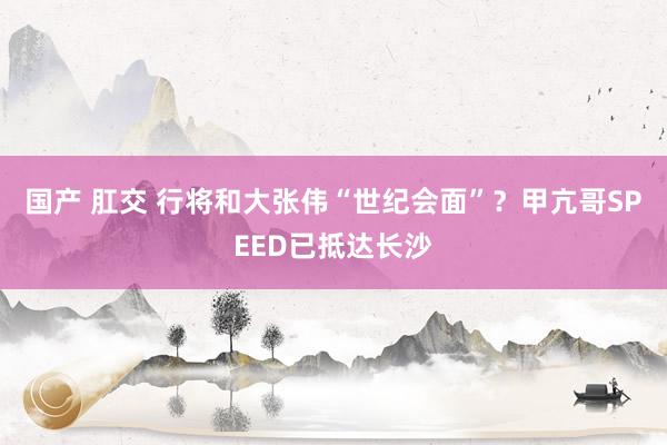 国产 肛交 行将和大张伟“世纪会面”？甲亢哥SPEED已抵达长沙