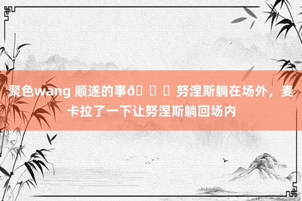 聚色wang 顺遂的事😂努涅斯躺在场外，麦卡拉了一下让努涅斯躺回场内