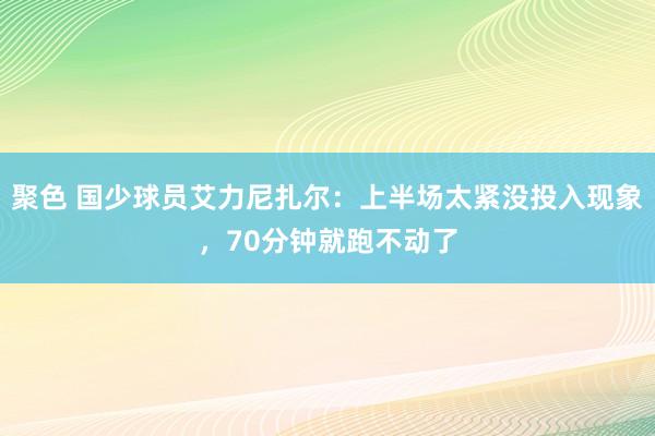 聚色 国少球员艾力尼扎尔：上半场太紧没投入现象，70分钟就跑不动了