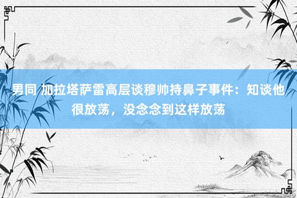 男同 加拉塔萨雷高层谈穆帅持鼻子事件：知谈他很放荡，没念念到这样放荡