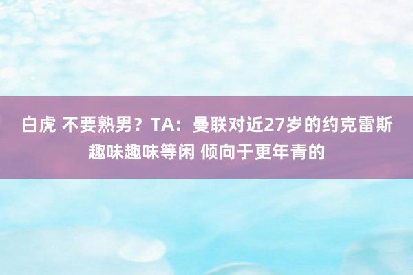 白虎 不要熟男？TA：曼联对近27岁的约克雷斯趣味趣味等闲 倾向于更年青的